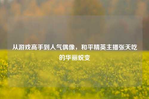 从游戏高手到人气偶像，和平精英主播张天吃的华丽蜕变