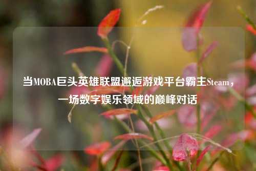 当MOBA巨头英雄联盟邂逅游戏平台霸主Steam,一场数字娱乐领域的巅峰对话