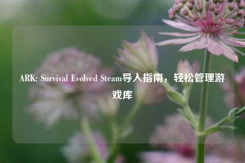 ARK: Survival Evolved Steam导入指南，轻松管理游戏库