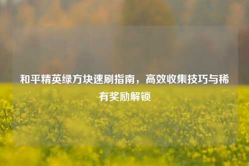 和平精英绿方块速刷指南，高效收集技巧与稀有奖励解锁