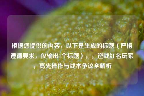 根据您提供的内容，以下是生成的标题（严格遵循要求，仅输出1个标题），，逆战红名玩家，高光操作与战术争议全解析