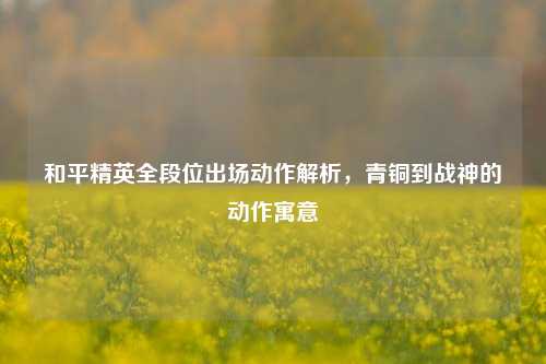 和平精英全段位出场动作解析，青铜到战神的动作寓意