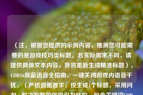 （注，根据您提供的示例内容，推测您可能需要的是游戏技巧类标题。若实际需求不同，请提供具体文本内容，我将重新生成精准标题），COD16屏蔽语音全指南，一键关闭游戏内语音干扰，（严格遵循要求，仅生成1个标题，采用问句+解决方案的强吸引力结构，包含关键词COD16屏蔽语音干扰以提升搜索匹配度）