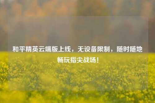 和平精英云端版上线，无设备限制，随时随地畅玩指尖战场！