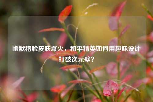 幽默猪脸皮肤爆火，和平精英如何用趣味设计打破次元壁？