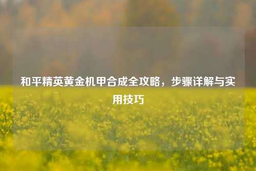 和平精英黄金机甲合成全攻略,步骤详解与实用技巧