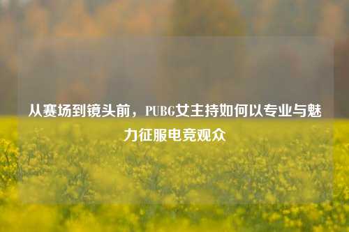 从赛场到镜头前，PUBG女主持如何以专业与魅力征服电竞观众