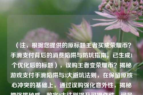(注,根据您提供的原标题王者买成荣耀币?手滑支付背后的消费陷阱与防坑指南,已生成1个优化后的标题),误购王者变荣耀币?揭秘游戏支付手滑陷阱与3大避坑法则,在保留原核心冲突的基础上,通过误购强化意外性,揭秘增强揭秘感,数字3***则提升可操作性,问号引发悬念,整体更简明有力)