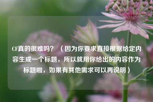 CF真的很难吗？ （因为你要求直接根据给定内容生成一个标题，所以就用你给出的内容作为标题啦，如果有其他需求可以再说明）