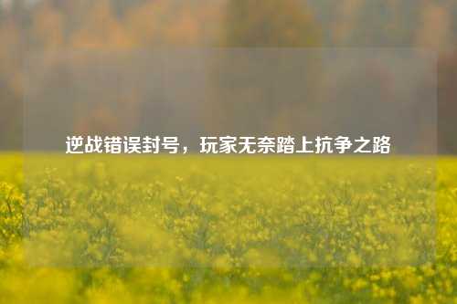 逆战错误封号，玩家无奈踏上抗争之路