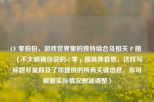 CF 零拍拍,游戏世界里的独特组合及相关 P 图 (不太明确你说的cf 零 p 图具体意思,这样写标题尽量顾及了你提供的所有关键信息,你可根据实际情况删减调整)