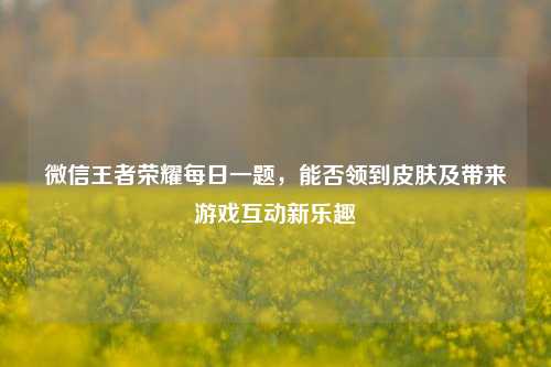 微信王者荣耀每日一题，能否领到皮肤及带来游戏互动新乐趣