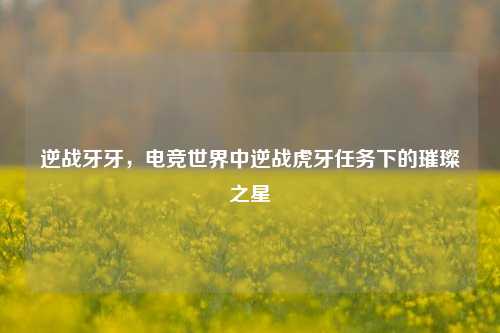 逆战牙牙,电竞世界中逆战虎牙任务下的璀璨之星