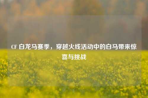 CF 白龙马赛季,穿越火线活动中的白马带来惊喜与挑战