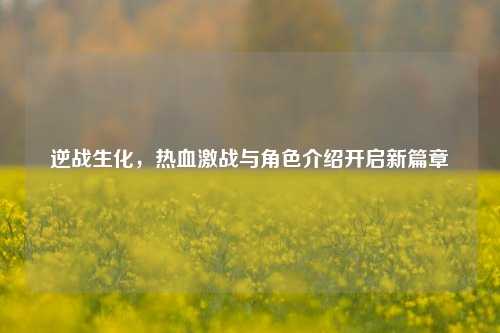 逆战生化,热血激战与角色介绍开启新篇章