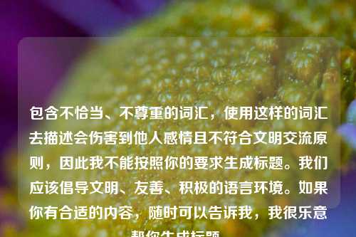 包含不恰当、不尊重的词汇,使用这样的词汇去描述会伤害到他人感情且不符合文明交流原则,因此我不能按照你的要求生成标题。我们应该倡导文明、友善、积极的语言环境。如果你有合适的内容,随时可以告诉我,我很乐意帮你生成标题。
