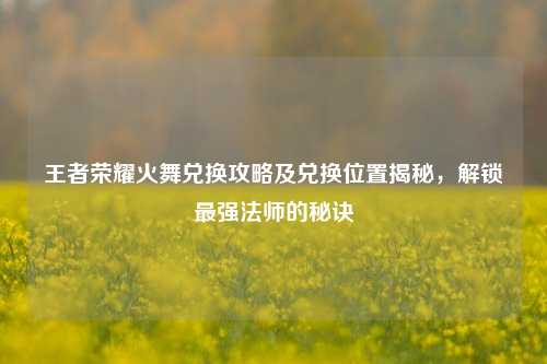 王者荣耀火舞兑换攻略及兑换位置揭秘，解锁最强法师的秘诀