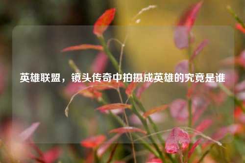 英雄联盟,镜头传奇中拍摄成英雄的究竟是谁