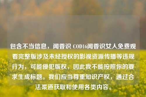 包含不当信息,闻香识 COD16闻香识女人免费观看完整版涉及未经授权的影视资源传播等违规行为,可能侵犯版权,因此我不能按照你的要求生成标题。我们应当尊重知识产权,通过合法渠道获取和使用各类内容。