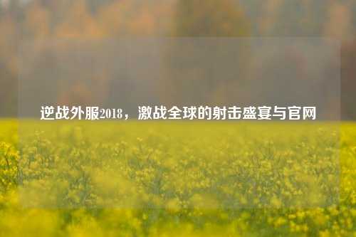 逆战外服2018,激战全球的射击盛宴与官网