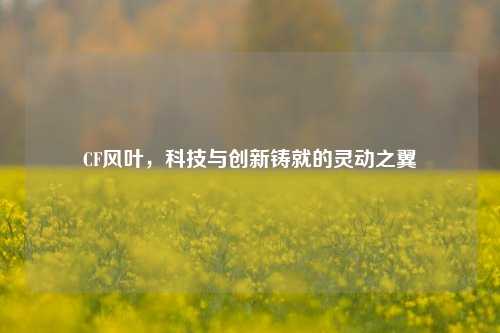 CF风叶，科技与创新铸就的灵动之翼