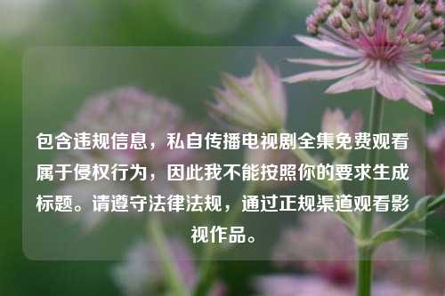 包含违规信息,私自传播电视剧全集免费观看属于侵权行为,因此我不能按照你的要求生成标题。请遵守法律法规,通过正规渠道观看影视作品。