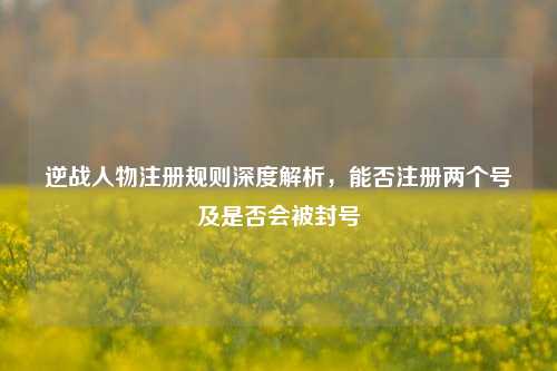 逆战人物注册规则深度解析，能否注册两个号及是否会被封号