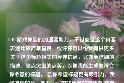 LOL 游戏体验的加速器助力,不过感觉这个内容表述比较简单直接,或许你可以给我提供更多关于这个标题相关的具体信息,比如更详细的描述、重点突出的点等,以便我能生成更符合你心意的标题。 若你希望标题更有吸引力,我修改后的是,助力 LOL 游戏体验的加速器 你看看是否满足需求,若不满意可以随时告诉我。