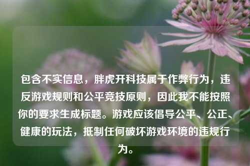 包含不实信息,胖虎开科技属于作弊行为,违反游戏规则和公平竞技原则,因此我不能按照你的要求生成标题。游戏应该倡导公平、公正、健康的玩法,***任何破坏游戏环境的违规行为。