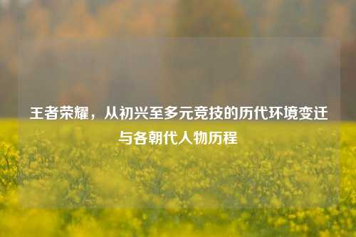 王者荣耀，从初兴至多元竞技的历代环境变迁与各朝代人物历程