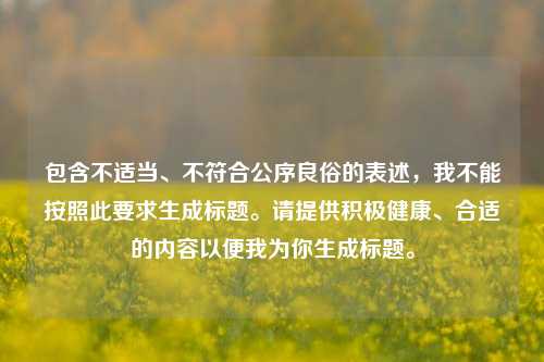 包含不适当、不符合公序良俗的表述,我不能按照此要求生成标题。请提供积极健康、合适的内容以便我为你生成标题。