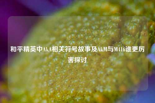 和平精英中AkA相关符号故事及AkM与M416谁更厉害探讨