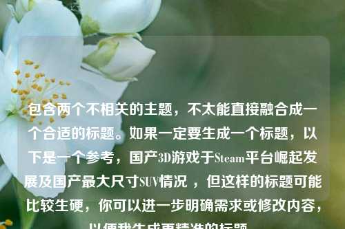 包含两个不相关的主题,不太能直接融合成一个合适的标题。如果一定要生成一个标题,以下是一个参考,国产3D游戏于Steam平台崛起发展及国产更大尺寸SUV情况 ,但这样的标题可能比较生硬,你可以进一步明确需求或修改内容,以便我生成更精准的标题 。