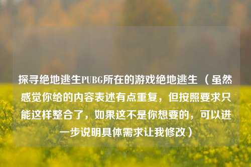 探寻绝地逃生PUBG所在的游戏绝地逃生 (虽然感觉你给的内容表述有点重复,但按照要求只能这样整合了,如果这不是你想要的,可以进一步说明具体需求让我修改)