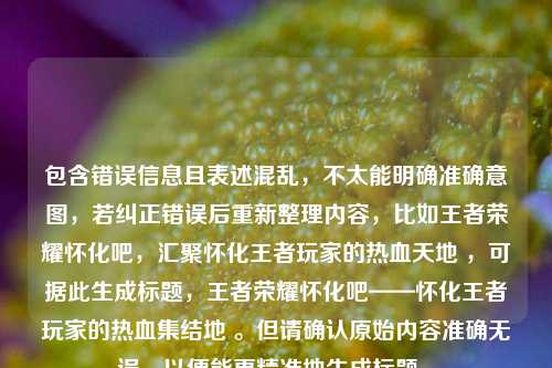 包含错误信息且表述混乱,不太能明确准确意图,若纠正错误后重新整理内容,比如王者荣耀怀化吧,汇聚怀化王者玩家的热血天地 ,可据此生成标题,王者荣耀怀化吧——怀化王者玩家的热血集结地 。但请确认原始内容准确无误,以便能更精准地生成标题 。
