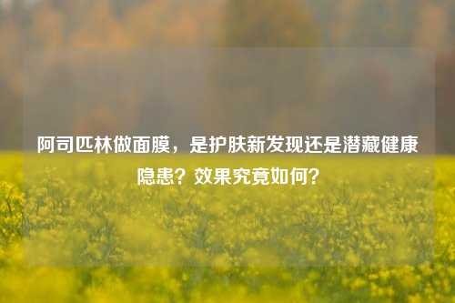 阿司匹林做面膜,是护肤新发现还是潜藏健康隐患?效果究竟如何?