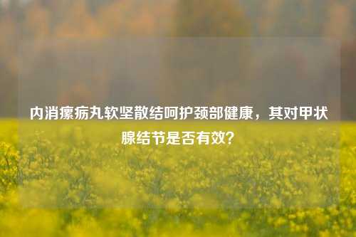 内消瘰疬丸软坚散结呵护颈部健康,其对甲状腺结节是否有效?