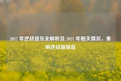 2017 年逆战音乐全解析及 2021 年相关情况,奏响逆战最强音